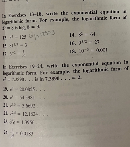 In Exercises 13-18, write the exponential equation in 
logarithmic form. For example, the logarithmic form of
2^3=8 is log _28=3. 
13. 5^3=125 14. 8^2=64
15. 81^(1/4)=3 16. 9^(3/2)=27
17. 6^(-2)= 1/36  18. 10^(-3)=0.001
In Exercises 19-24, write the exponential equation in 
logarithmic form. For example, the logarithmic form of
e^2=7.3890. . . is ln 7 .3890...=2. 
19. e^3=20.0855... 
20. e^4=54.5981... 
21. e^(1.3)=3.6692... 
22. e^(2.5)=12.1824... 
23. sqrt[3](e)=1.3956... 
24.  1/e^4 =0.0183...