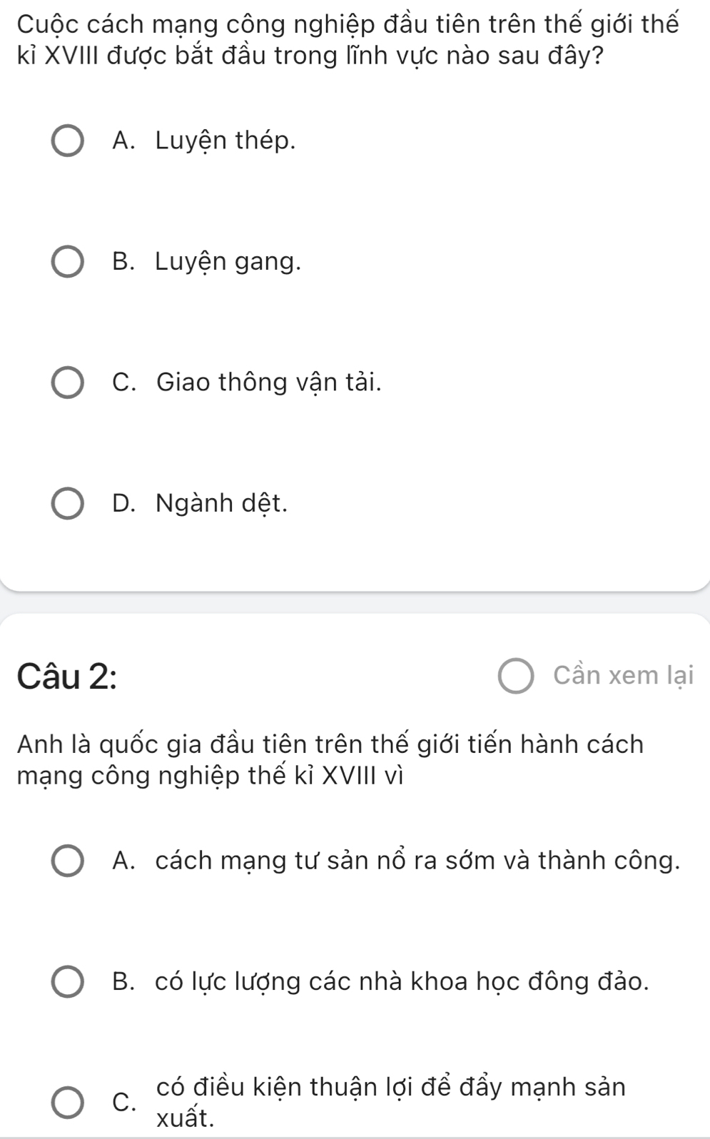 Cuộc cách mạng công nghiệp đầu tiên trên thế giới thế
kỉ XVIII được bắt đầu trong lĩnh vực nào sau đây?
A. Luyện thép.
B. Luyện gang.
C. Giao thông vận tải.
D. Ngành dệt.
Câu 2: Cần xem lại
Anh là quốc gia đầu tiên trên thế giới tiến hành cách
mạng công nghiệp thế kỉ XVIII vì
A. cách mạng tư sản nổ ra sớm và thành công.
B. có lực lượng các nhà khoa học đông đảo.
có điều kiện thuận lợi để đẩy mạnh sản
C. xuất.