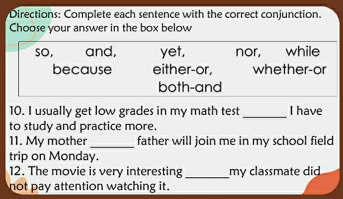 Directions: Complete each sentence with the correct conjunction.
Choose your answer in the box below
so, and, yet, nor, while
because either-or, whether-or
both-and
10. I usually get low grades in my math test _I have
to study and practice more.
11. My mother _father will join me in my school field 
trip on Monday.
12. The movie is very interesting _my classmate did 
not pay attention watching it .