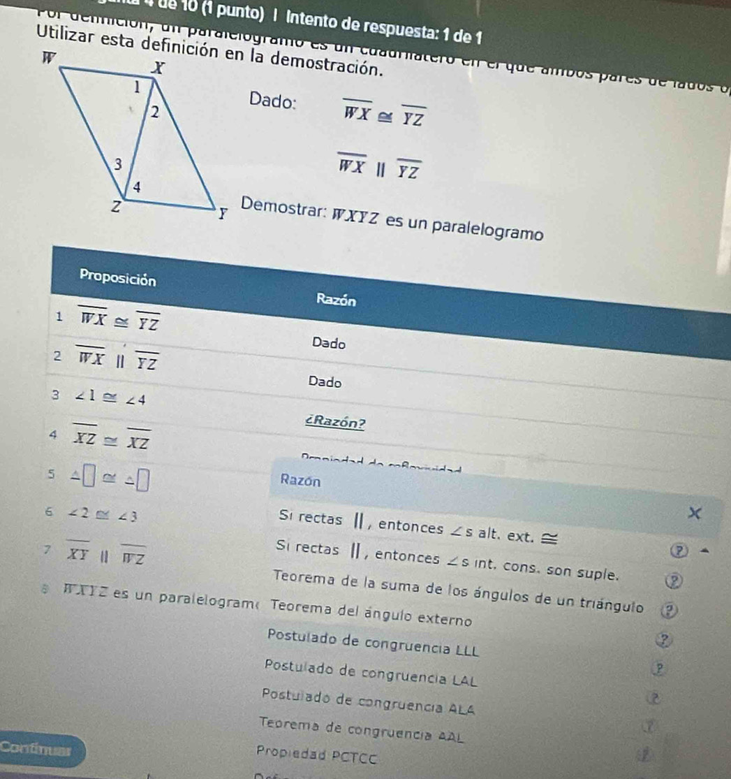 ué 10 (1 punto) | Intento de respuesta: 1 de 1
Ol dennición, un paralelogramo es un cuadriatero en elque ambos pares de lados o
Dado: overline WX≌ overline YZ
overline WXparallel overline YZ
Demostrar: WXYZ es un paralelogramo
Proposición Razón
1 overline WX≌ overline YZ
Dado
2 overline WX overline YZ
Dado
3 ∠ 1≌ ∠ 4
4 overline XZ≌ overline XZ
¿Razón?
5 △ □ ≌ △ □
Razón
6 ∠ 2≌ ∠ 3
Si rectas Ⅱ, entonces ∠ s alt. ext. =
7 overline XY □  parallel overline WZ
Si rectas Ⅱ, entonces ∠ s int, cons, son suple.
Teorema de la suma de los ángulos de un triángulo
RXYZ es un paralelogramTeorema del ángulo externo
③
Postulado de congruencia LLL 3
Postulado de congruencia LAL ②
Postulado de congruencia ALA ⑦
Teorema de congruência AAL
Continuar
Propiedad PCTCC