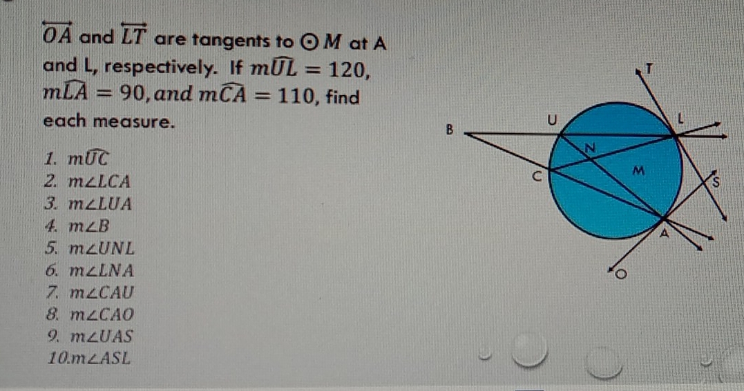 overleftrightarrow OA and overleftrightarrow LT are tangents to odot M at A
and L, respectively. If mwidehat UL=120,
mwidehat LA=90 , and mwidehat CA=110 , find 
each measure. 
1. mwidehat UC
2. m∠ LCA
3. m∠ LUA
4. m∠ B
5. m∠ UNL
6. m∠ LNA
7. m∠ CAU
8. m∠ CAO
9. m∠ UAS
10. m∠ ASL