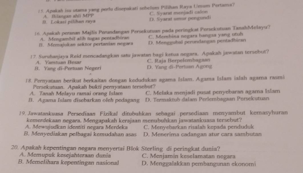 Apakah isu utama yang perlu disepakati sebelum Pilihan Raya Umum Pertama?
A. Bilangan ahli MPP C. Syarat menjadi calon
B. Lokasi pilihan raya D. Syarat umur pengundi
16. Apakah peranan Majlis Perundangan Persekutuan pada peringkat Persekutuan TanahMelayu?
A. Mengambil alih tugas pentadbiran C. Membina negara bangsa yang utuh
B. Memajukan sektor pertanian negara D. Menggubal perundangan pentadbiran
17. Suruhanjaya Reid mencadangkan satu jawatan bagi ketua negara. Apakah jawatan tersebut?
A. Yamtuan Besar C. Raja Berpelembagaan
B. Yang di-Pertuan Negeri D. Yang di-Pertuan Agong
18. Pernyataan berikut berkaitan dengan kedudukan agama Islam. Agama Islam ialah agama rasmi
Persekutuan. Apakah bukti pernyataan tersebut?
A. Tanah Melayu ramai orang Islam C. Melaka menjadi pusat penyebaran agama Islam
B. Agama Islam disebarkan oleh pedagang D. Termaktub dalam Perlembagaan Persekutuan
19. Jawatankuasa Persediaan Fizikal ditubuhkan sebagai persediaan menyambut kemasyhuran
kemerdekaan negara. Mengapakah kerajaan menubuhkan jawatankuasa tersebut?
A. Mewujudkan identiti negara Merdeka C. Menyebarkan risalah kepada penduduk
B. Menyediakan pelbagai kemudahan asas D. Menerima cadangan atur cara sambutan
20. Apakah kepentingan negara menyertai Blok Sterling di peringkat dunia?
A. Memupuk kesejahteraan dunia C. Menjamin keselamatan negara
B. Memelihara kepentingan nasional D. Menggalakkan pembangunan ekonomi