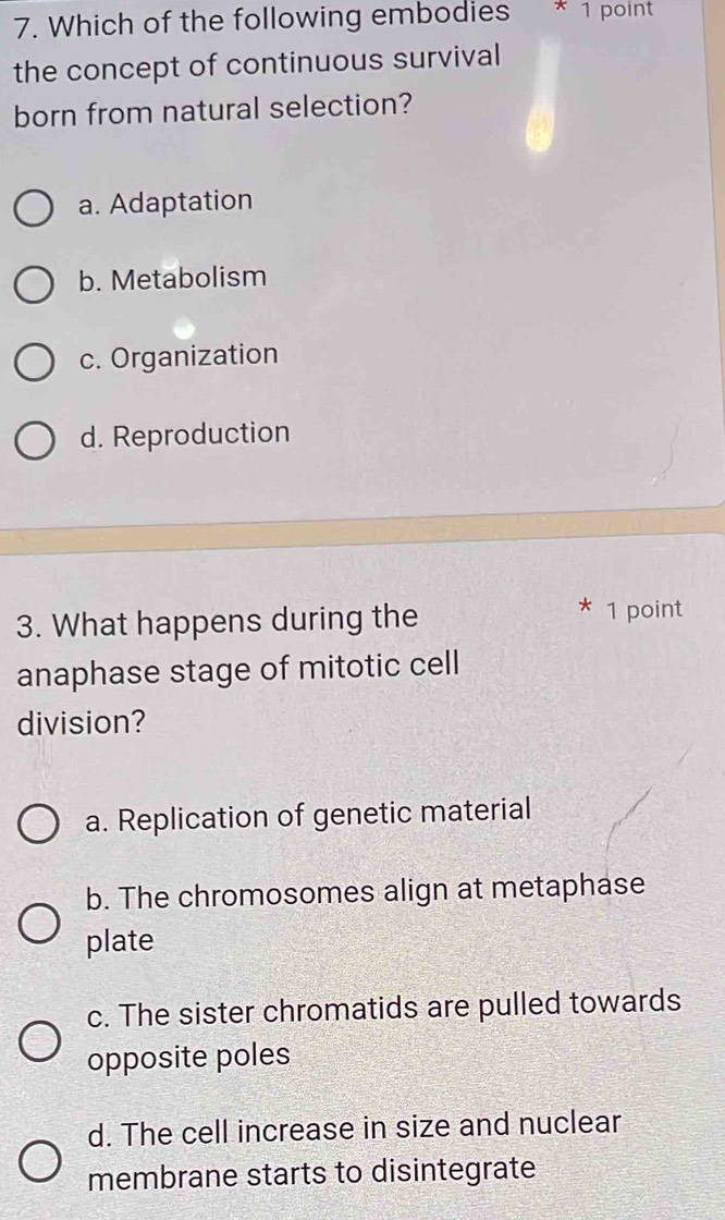 Which of the following embodies *1 point
the concept of continuous survival
born from natural selection?
a. Adaptation
b. Metabolism
c. Organization
d. Reproduction
3. What happens during the
* 1 point
anaphase stage of mitotic cell
division?
a. Replication of genetic material
b. The chromosomes align at metaphase
plate
c. The sister chromatids are pulled towards
opposite poles
d. The cell increase in size and nuclear
membrane starts to disintegrate