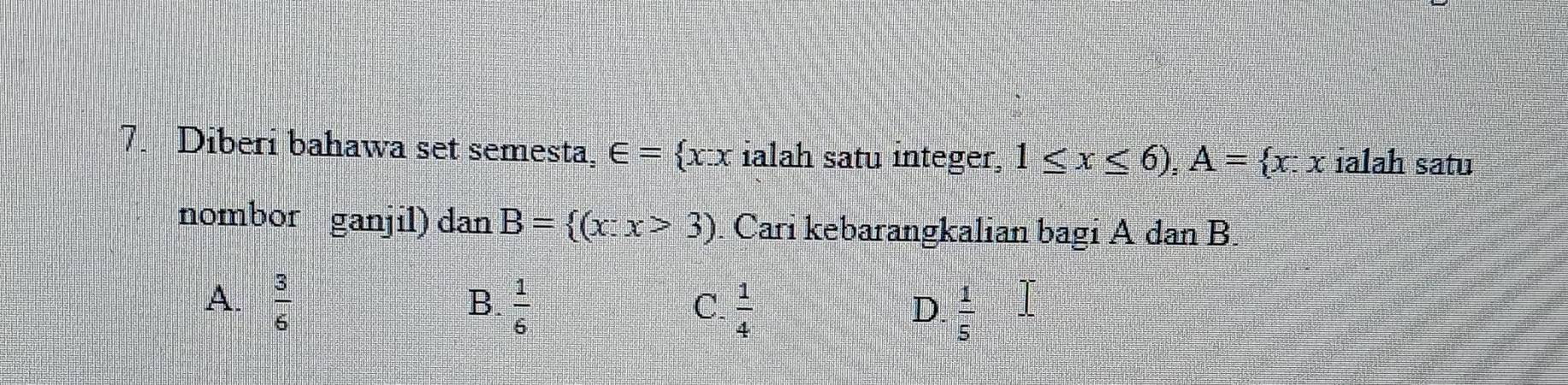 Diberi bahawa set semesta, ∈ = x:x ialah satu integer, 1≤ x≤ 6), A= x:x ialah satu
nombor ganjil) dan B= (x:x>3) Cari kebarangkalian bagi A dan B.
B.
A.  3/6   1/6   1/4   1/5 .. 
C.
D.