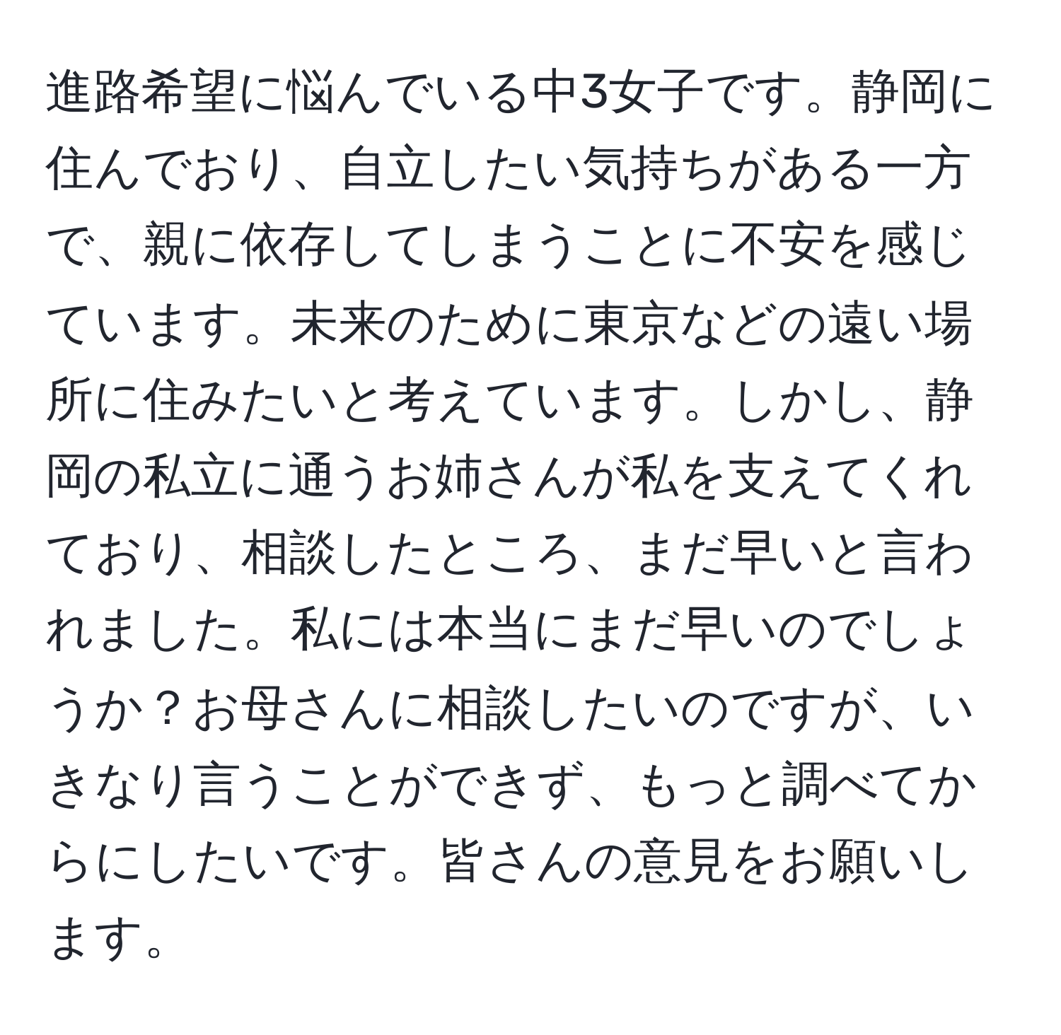 進路希望に悩んでいる中3女子です。静岡に住んでおり、自立したい気持ちがある一方で、親に依存してしまうことに不安を感じています。未来のために東京などの遠い場所に住みたいと考えています。しかし、静岡の私立に通うお姉さんが私を支えてくれており、相談したところ、まだ早いと言われました。私には本当にまだ早いのでしょうか？お母さんに相談したいのですが、いきなり言うことができず、もっと調べてからにしたいです。皆さんの意見をお願いします。