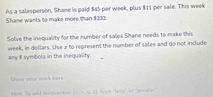 As a salesperson, Shane is paid $45 per week, plus $11 per sale. This week
Shane wants to mạke more than $232. 
Solve the inequality for the number of sales Shane needs to make this
week, in dollars. Use z to represent the number of sales and do not include 
any $ symbols in the inequality. 
Show your work here 
Hint: To add inequalities (,≤ ,≥ ) , type "less" or "greater"