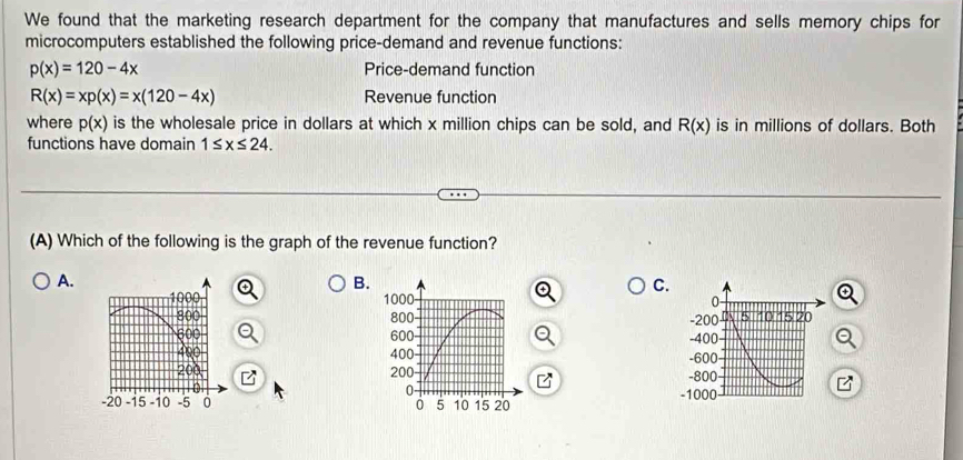 We found that the marketing research department for the company that manufactures and sells memory chips for
microcomputers established the following price-demand and revenue functions:
p(x)=120-4x Price-demand function
R(x)=xp(x)=x(120-4x) Revenue function
where p(x) is the wholesale price in dollars at which x million chips can be sold, and R(x) is in millions of dollars. Both
functions have domain 1≤ x≤ 24. 
(A) Which of the following is the graph of the revenue function?
A.
B.
C.
1000 1000 - 0
800 800 -200 20
600 600 -400
400 -600
20 200 -800
-20 -15 -10 -5 0 5 10 15 20
-1000