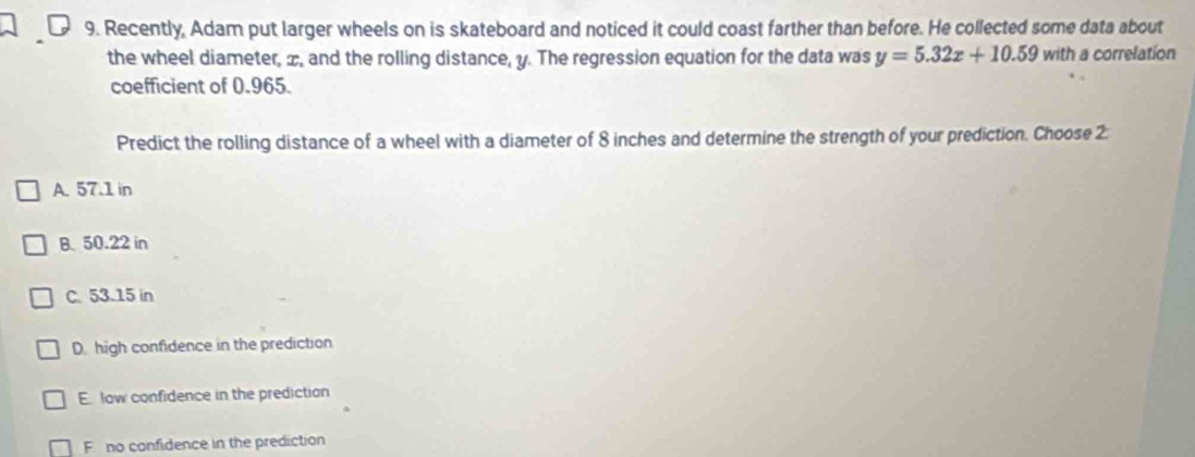 Recently, Adam put larger wheels on is skateboard and noticed it could coast farther than before. He collected some data about
the wheel diameter, æ, and the rolling distance, y. The regression equation for the data was y=5.32x+10.59with a correlation
coefficient of 0.965.
Predict the rolling distance of a wheel with a diameter of 8 inches and determine the strength of your prediction. Choose 2:
A. 57.1 in
B. 50.22 in
C. 53.15 in
D. high confidence in the prediction
E. low confidence in the prediction
F no confidence in the prediction