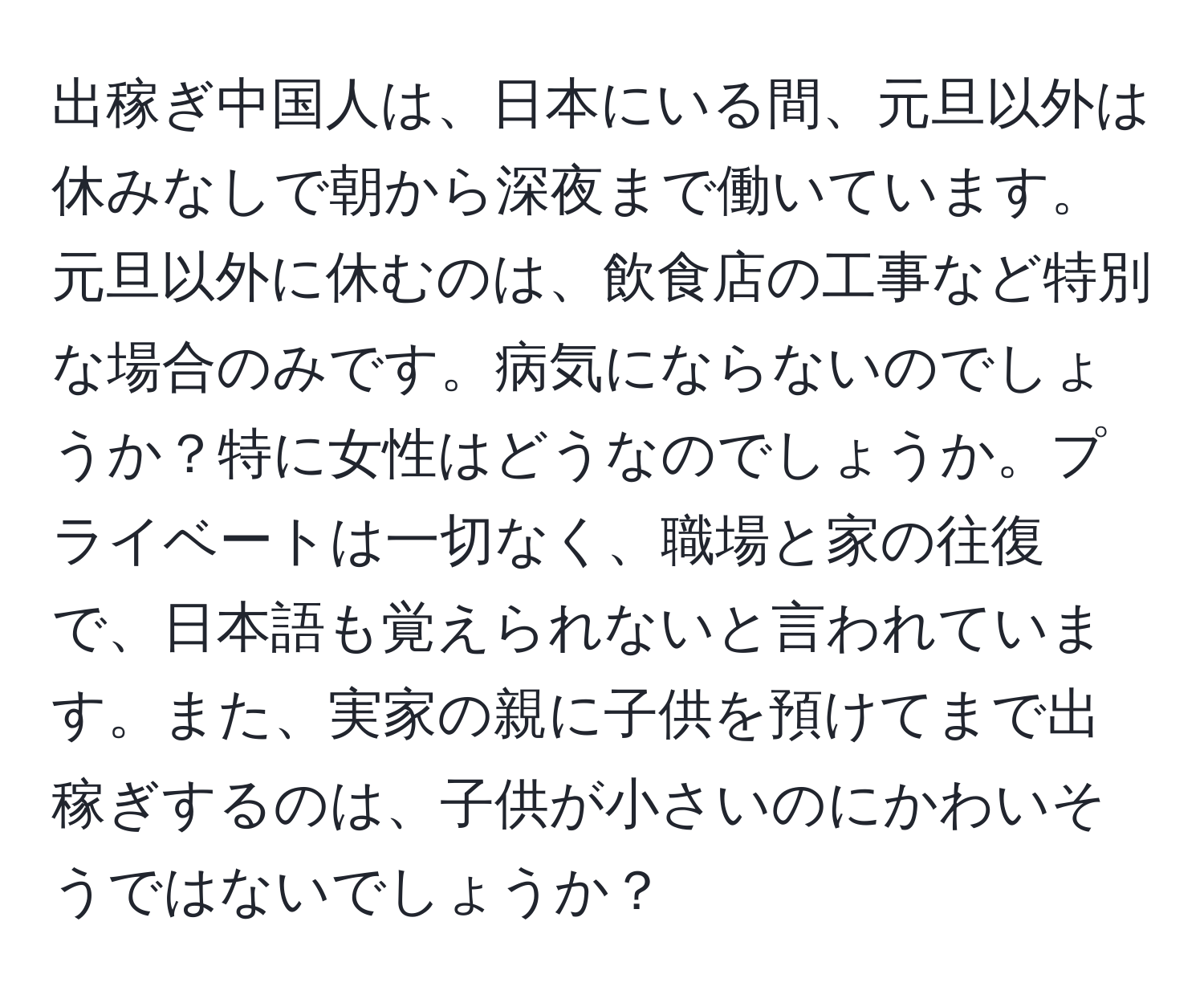 出稼ぎ中国人は、日本にいる間、元旦以外は休みなしで朝から深夜まで働いています。元旦以外に休むのは、飲食店の工事など特別な場合のみです。病気にならないのでしょうか？特に女性はどうなのでしょうか。プライベートは一切なく、職場と家の往復で、日本語も覚えられないと言われています。また、実家の親に子供を預けてまで出稼ぎするのは、子供が小さいのにかわいそうではないでしょうか？