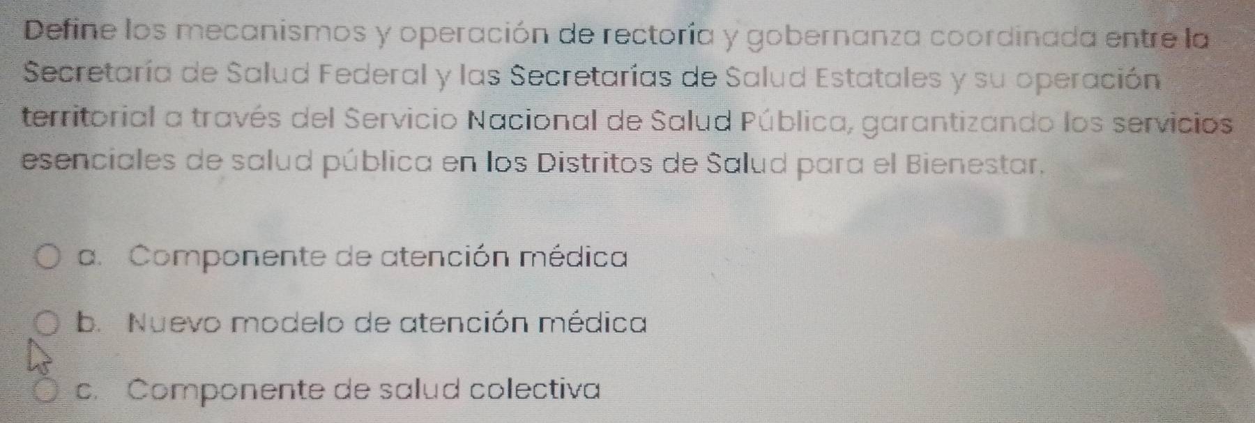 Define los mecanismos y operación de rectoría y gobernanza coordinada entre la
Secretaría de Salud Federal y las Secretarías de Salud Estatales y su operación
territorial a través del Servicio Nacional de Salud Pública, garantizando los servicios
esenciales de salud pública en los Distritos de Salud para el Bienestar.
a. Componente de atención médica
b. Nuevo modelo de atención médica
c. Componente de salud colectiva