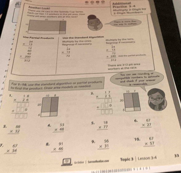 Additional
Another Look!
Practice 3-4
There are 24 cars in the Speedy Cup Series.
Multiply 2-Digh by
Each car fas 13 workers in the pit ara. How 2-Digit Numbers
thany pit-area workers are at the race !
one way to maltiply . Thre is more than
2
Use Partial Products Use the Standard Algorithm
Multiply by the ones
Regroup if necessary. Multiply by the tens.
Regroup if necessary.
beginarrayr frac beginarrayr 24 * 13endarray 12 frac 2 frac 60312endarray  beginarrayr  1/24  * 13 hline 72endarray
beginarrayr  24/24  * 13 hline 72 +240 hline 312endarray Add the partal products.
There are 312 pit-area
workers at the race.
You can yee rounding or
1
1 For 1-10, use the standard algorithm or partial products compatible numbers to estimate
17 to find the product. Draw area models as needed. and check if your answer is reasonable.
1
2 beginarrayr .17 * 25 hline 25 +□ □  +□ □ □ endarray
beginarrayr 1.6.8 * 2.6 □  hline □ □  hline □ □ □ endarray
3 beginarrayr 88 * 32 hline endarray 4. beginarrayr 53 * 48 hline endarray 5. beginarrayr 18 * 77 hline endarray 6. beginarrayr 67 * 27 hline endarray
/ beginarrayr 67 * 34 hline endarray 8, beginarrayr 91 * 46 hline endarray 9. beginarrayr 56 * 31 hline endarray 10. beginarrayr 67 * 57 hline endarray
c2 Go Gistine | Suirrestentiee.com Topic 3 | Lesson 3-4 33
1421|30 |261221421131 9 1 4 1 0 1