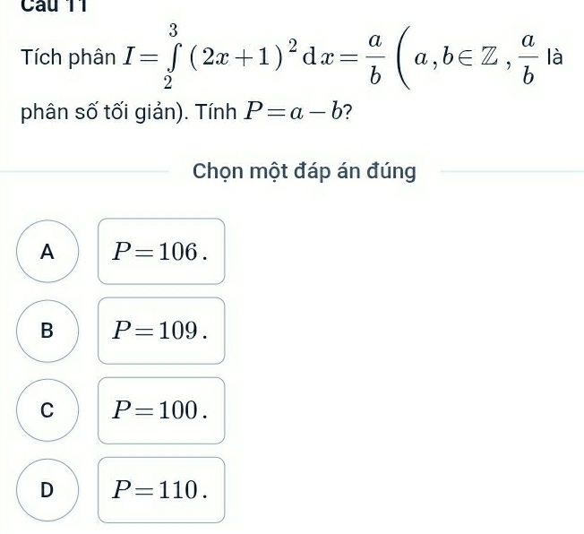 Tích phân I=∈tlimits _2^(3(2x+1)^2)dx= a/b (a,b∈ Z, a/b  là
phân số tối giản). Tính P=a-b ？ 
Chọn một đáp án đúng
A P=106.
B P=109.
C P=100.
D P=110.