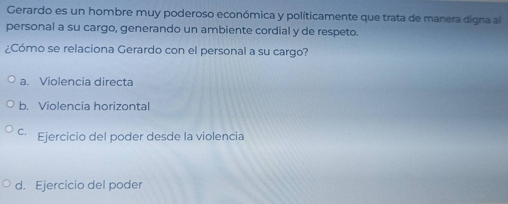 Gerardo es un hombre muy poderoso económica y políticamente que trata de manera digna al
personal a su cargo, generando un ambiente cordial y de respeto.
¿Cómo se relaciona Gerardo con el personal a su cargo?
a. Violencia directa
b. Violencia horizontal
C. Ejercicio del poder desde la violencia
d. Ejercicio del poder