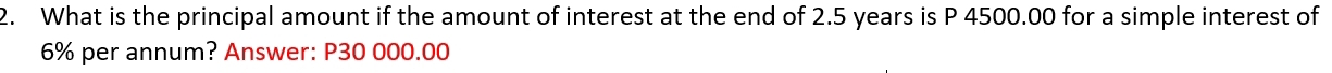What is the principal amount if the amount of interest at the end of 2.5 years is P 4500.00 for a simple interest of
6% per annum? Answer: P30 000.00