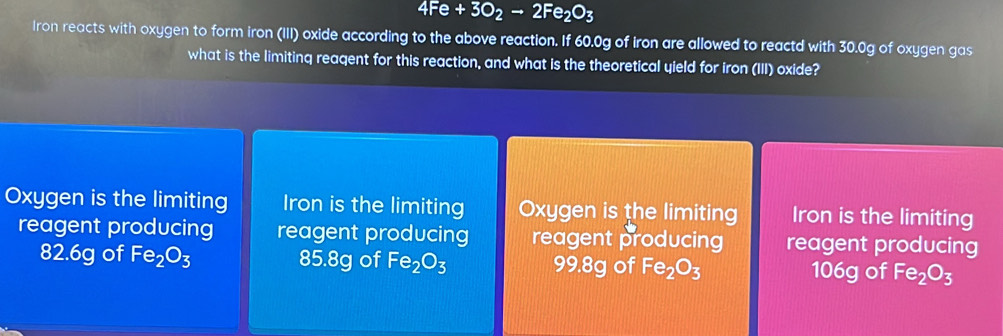 4Fe+3O_2to 2Fe_2O_3
Iron reacts with oxygen to form iron (III) oxide according to the above reaction. If 60.0g of Iron are allowed to reactd with 30.0g of oxygen gas
what is the limiting reagent for this reaction, and what is the theoretical yield for iron (III) oxide?
Oxygen is the limiting Iron is the limiting Oxygen is the limiting Iron is the limiting
reagent producing reagent producing reagent producing reagent producing
82.6g of Fe_2O_3 85.8g of Fe_2O_3 99.8g of Fe_2O_3 106g of Fe_2O_3