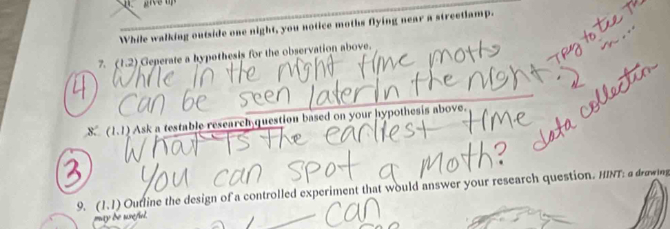 While walking outside one night, you notice moths flying near a streetlamp. 
7. (1.2) Geperate a hypothesis for the observation above. 
8.(1.1) Ask a testable research question based on your hypothesis above. 
9. (1.1) Outline the design of a controlled experiment that would answer your research question. HINT: a drawing 
may de useful.