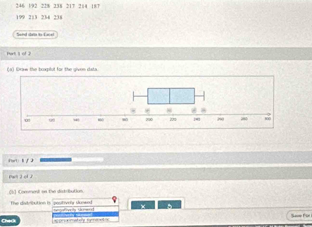 246 192 228 238 217 214 187
199 213 234 238
Send data to Eacel
Part 1 of 2
(a) Draw the boxplut for the given data.
Parts 1 / 2
Part 2 of 2
(b) Comment on the distribution.
The distribution is positively skewed
negatively Skewed × 5
psitively sken
Check approximately symmetric Save For