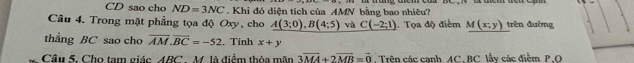 CD sao cho ND=3NC. Khi đó diện tích của AMN bằng bao nhiêu? 
Câu 4. Trong mặt phẳng tọa độ Oxy, cho A(3;0), B(4;5) và C(-2;1). Tọa độ điểm M(x,y) trên đường 
thằng BC sao cho overline AM.overline BC=-52. Tính x+y
Câu 5. Cho tam giác ABC M. là điểm thỏa mãn 3overline MA+2overline MB=vector 0 Trên các canh AC. BC lẫy các điểm P.O