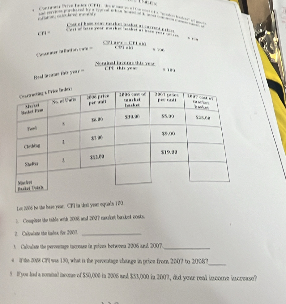 Consumer Pricé Dulex (CPD)), the measure of the cost of a ''market basket' of mod 
milation; calculared monthly 
and serviess purchasal by a typical urban houschold, most commen measoramenr at 
Cost of hase year market basket at surrent prises
CH =
Cost of base year market basket at base year prices 
x 100
CPI new - CPL old 
Cosumer inflation rate = CPF old x 100
Nominal income this year 
Real income this year =
CPI this year x 100
Let 2005 be the base year. CPI in that year equals 100. 
1. Complete the table with 2006 and 2007 market basket costs. 
2. Calculate the index for 2007._ 
3 Calculate the percentage increase in prices between 2006 and 2007._ 
4 If the 2008 CPI was 130, what is the percentage change in price from 2007 to 2008?_ 
5 If you had a nominal income of $50,000 in 2005 and $53,000 in 2007, did your real income increase?