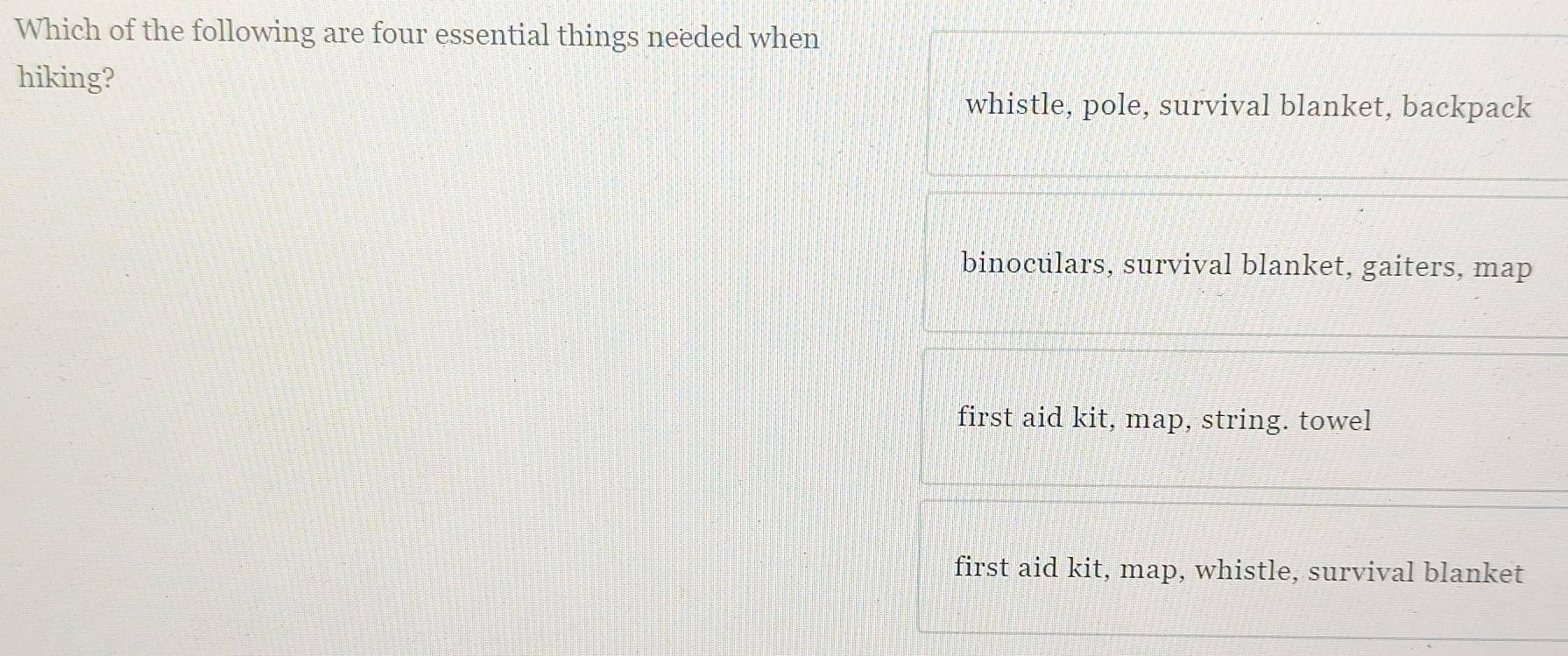 Which of the following are four essential things needed when
hiking?
whistle, pole, survival blanket, backpack
binoculars, survival blanket, gaiters, map
first aid kit, map, string. towel
first aid kit, map, whistle, survival blanket