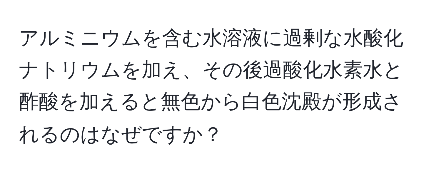 アルミニウムを含む水溶液に過剰な水酸化ナトリウムを加え、その後過酸化水素水と酢酸を加えると無色から白色沈殿が形成されるのはなぜですか？