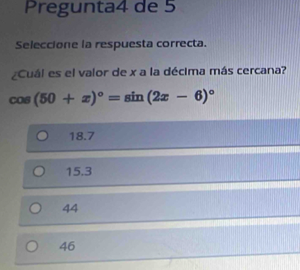 Pregunta4 de 5
Seleccione la respuesta correcta.
¿Cuál es el valor de x a la décima más cercana?
cos (50+x)^circ =sin (2x-6)^circ 
18.7
15.3
44
46