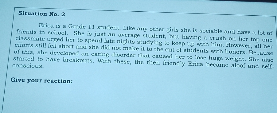 Situation No. 2 
Erica is a Grade 11 student. Like any other girls she is sociable and have a lot of 
friends in school. She is just an average student, but having a crush on her top one 
classmate urged her to spend late nights studying to keep up with him. However, all her 
efforts still fell short and she did not make it to the cut of students with honors. Because 
of this, she developed an eating disorder that caused her to lose huge weight. She also 
started to have breakouts. With these, the then friendly Erica became aloof and self- 
conscious. 
Give your reaction: