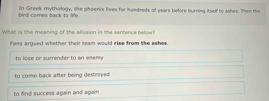 In Greek mythology, the phoenix lives for hundreds of years before burning itself to ashes. Then the
bird comes back to life.
What is the meaning of the allusion in the sentence below?
Fans argued whether their team would rise from the ashes.
to lose or surrender to an enemy
to come back after being destroyed
to find success again and again