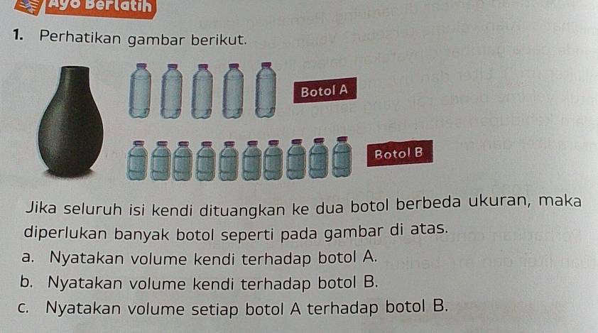 Ayo Berlatíh 
1. Perhatikan gambar berikut. 
Botol A 
Botol B 
Jika seluruh isi kendi dituangkan ke dua botol berbeda ukuran, maka 
diperlukan banyak botol seperti pada gambar di atas. 
a. Nyatakan volume kendi terhadap botol A. 
b. Nyatakan volume kendi terhadap botol B. 
c. Nyatakan volume setiap botol A terhadap botol B.