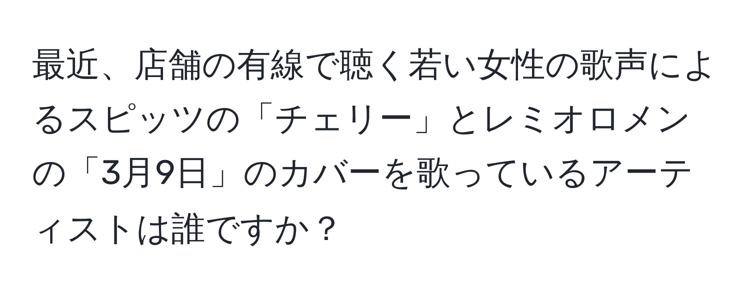 最近、店舗の有線で聴く若い女性の歌声によるスピッツの「チェリー」とレミオロメンの「3月9日」のカバーを歌っているアーティストは誰ですか？