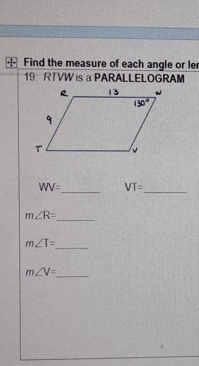 Find the measure of each angle or ler 
19. RTVW is a PARALLELOGRAM
WV=
_
VT=
_ 
_ m∠ R=
m∠ T=
_ 
_ m∠ V=