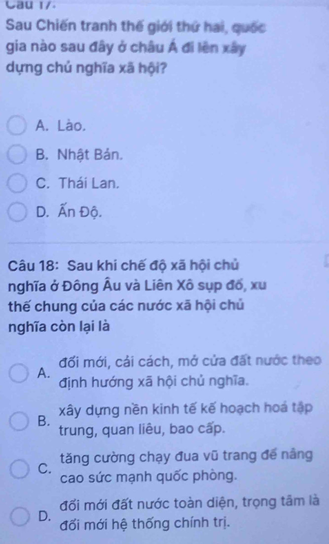 Cau 1/.
Sau Chiến tranh thế giới thứ hai, quốc
gia nào sau đây ở châu Á đi lên xây
dựng chủ nghĩa xã hội?
A. Lào.
B. Nhật Bản.
C. Thái Lan.
D. Ấn Độ.
Câu 18: Sau khi chế độ xã hội chủ
nghĩa ở Đông Âu và Liên Xô sụp đổ, xu
thế chung của các nước xã hội chủ
nghĩa còn lại là
đối mới, cải cách, mở cửa đất nước theo
A.
định hướng xã hội chủ nghĩa.
B. xây dựng nền kinh tế kế hoạch hoá tập
trung, quan liêu, bao cấp.
C. tăng cường chạy đua vũ trang đế nằng
cao sức mạnh quốc phòng.
đối mới đất nước toàn diện, trọng tâm là
D.
đối mới hệ thống chính trị.