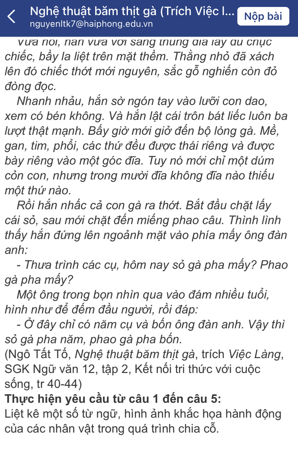 Nghệ thuật băm thịt gà (Trích Việc I... Nộp bài
nguyenItk7@haiphong.edu.vn
vưa noi, nan vựa với sang thung đia lay qu chục
chiếc, bầy la liệt trên mặt thềm. Thằng nhỏ đã xách
đên đó chiếc thớt mới nguyên, sắc gỗ nghiến còn đỏ
đòng đọc.
Nhanh nhảu, hắn sờ ngón tay vào lưỡi con dao,
xem có bén không. Và hắn lật cái trôn bát liếc luôn ba
lượt thật mạnh. Bấy giờ mới giở đến bộ lòng gà. Mề,
gan, tim, phổi, các thứ đều được thái riêng và được
bày riêng vào một góc đĩa. Tuy nó mới chỉ một dúm
cỏn con, nhưng trong mười đĩa không đĩa nào thiếu
một thứ nào.
Rồi hắn nhấc cả con gà ra thớt. Bắt đầu chặt lấy
cái sỏ, sau mới chặt đến miếng phao câu. Thình lình
thấy hắn đứng lên ngoảnh mặt vào phía mấy ông đàn
anh:
- Thưa trình các cụ, hôm nay sỏ gà pha mấy? Phao
gà pha mấy?
Một ông trong bọn nhìn qua vào đám nhiều tuổi,
hình như để đếm đầu người, rồi đáp:
- Ở đây chỉ có năm cụ và bốn ông đàn anh. Vậy thì
sỏ gà pha năm, phao gà pha bốn.
(Ngô Tất Tố, Nghệ thuật băm thịt gà, trích Việc Làng,
SGK Ngữ văn 12, tập 2, Kết nối tri thức với cuộc
sống, tr 40-44)
Thực hiện yêu cầu từ câu 1 đến câu 5:
Liệt kê một số từ ngữ, hình ảnh khắc họa hành động
của các nhân vật trong quá trình chia cỗ.