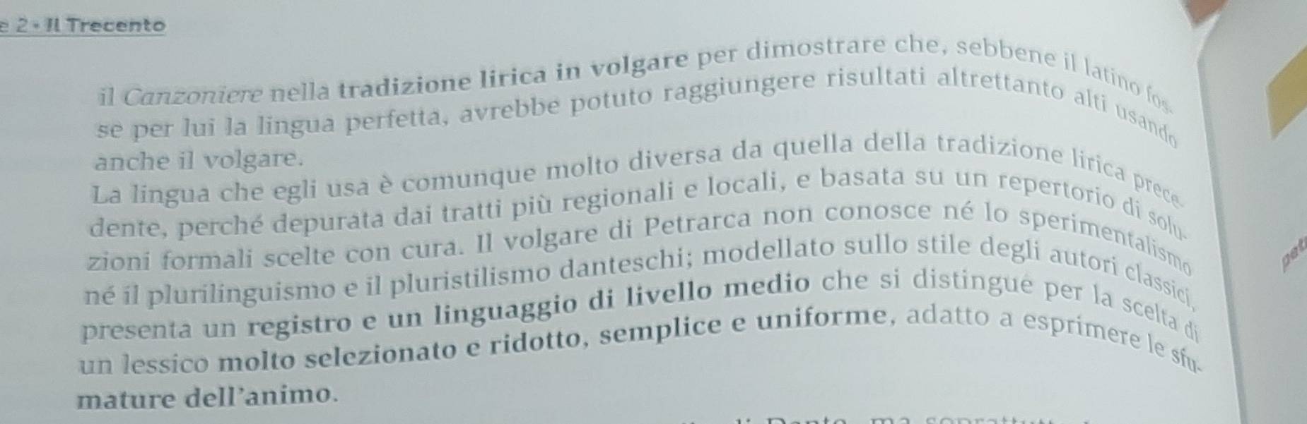 2 · Il Trecento 
il Canzoniere nella tradizione lirica in volgare per dimostrare che, sebbene il latino fos. 
se per lui la lingua perfetta, avrebbe potuto raggiungere risultati altrettanto alti usando 
anche il volgare. 
La lingua che egli usa è comunque molto diversa da quella della tradizione lirica prece 
dente, perché depurata dai tratti più regionali e locali, e basata su un repertorio di solu. 
zioni formali scelte con cura. Il volgare di Petrarca non conosce né lo sperimentalismo 
got 
né il plurilinguismo e il pluristilismo danteschi; modellato sullo stile degli autori classici, 
presenta un registro e un linguaggio di livello medio che si distingué per la scelta di 
un lessico molto selezionato e ridotto, semplice e uniforme, adatto a esprimere le sfu- 
mature dell’animo.