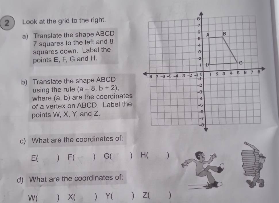 2 ) Look at the grid to the right.
a) Translate the shape ABCD
7 squares to the left and 8
squares down. Label the
points E, F, G and H.
b) Translate the shape ABCD
using the rule (a-8,b+2), 
where (a,b) are the coordinates
of a vertex on ABCD. Label the
points W, X, Y, and Z.
c) What are the coordinates of:
E ( ) F ( ) G ( ) H ( )
d) What are the coordinates of:
W ( ) X ( ) Y ( ) Z ( )