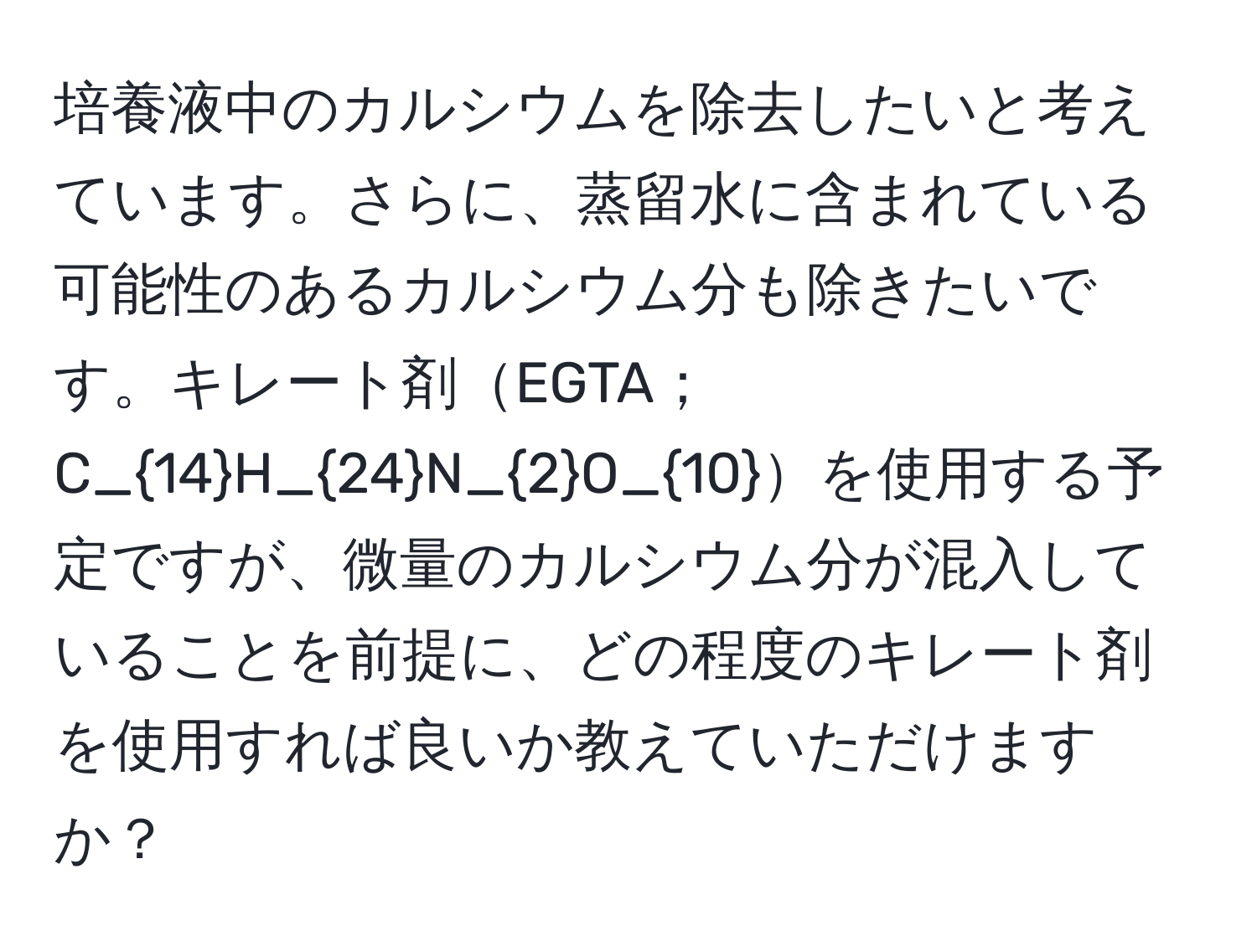 培養液中のカルシウムを除去したいと考えています。さらに、蒸留水に含まれている可能性のあるカルシウム分も除きたいです。キレート剤EGTA；C_14H_24N_2O_10を使用する予定ですが、微量のカルシウム分が混入していることを前提に、どの程度のキレート剤を使用すれば良いか教えていただけますか？