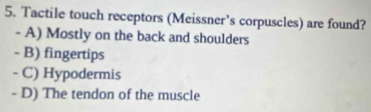 Tactile touch receptors (Meissner’s corpuscles) are found?
- A) Mostly on the back and shoulders
- B) fingertips
- C) Hypodermis
- D) The tendon of the muscle