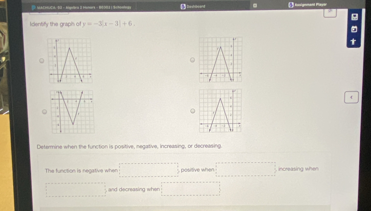 MACHUCA: 02 - Algebra 2 Honors - B0302 | Schoology Dashboard € Assignment Player
Identify the graph of y=-3|x-3|+6. 
1
<
Determine when the function is positive, negative, increasing, or decreasing.
The function is negative when  □ , positive when □ _ increasing when
·s ·s , , and decreasing when