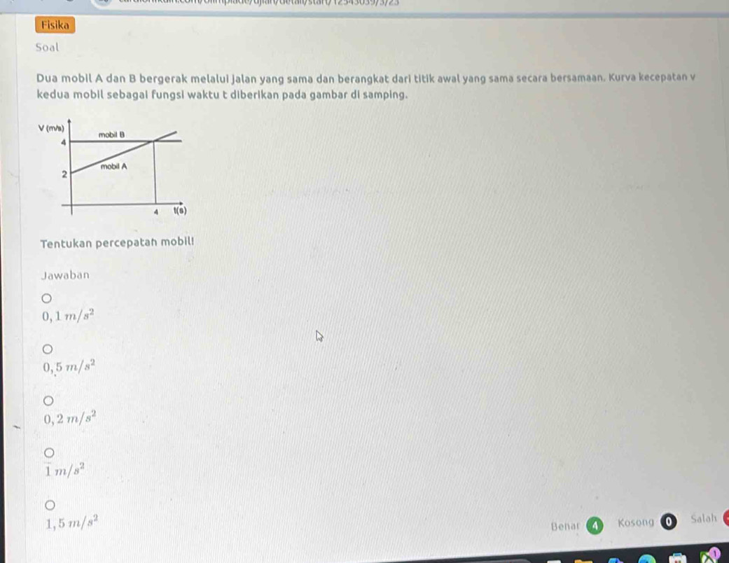 Fisika
Soal
Dua mobil A dan B bergerak melalui jalan yang sama dan berangkat dari titik awal yang sama secara bersamaan. Kurva kecepatan v
kedua mobil sebagai fungsi waktu t diberikan pada gambar di samping.
V (m/a) mobil B
4
2 mobil A
4 t(s)
Tentukan percepatan mobil!
Jawaban
0, 1m/s^2
5m/s^2
0,2m/s^2
1m/s^2
1,5m/s^2
Benar Kosong Salah