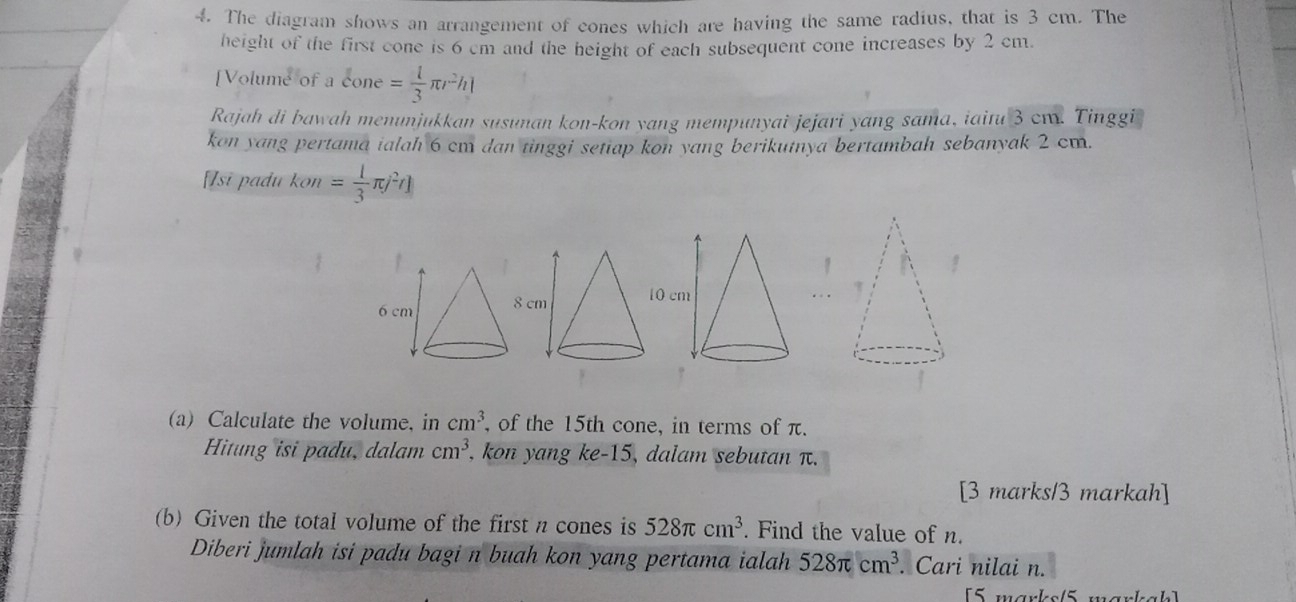 The diagram shows an arrangement of cones which are having the same radius, that is 3 cm. The 
height of the first cone is 6 cm and the height of each subsequent cone increases by 2 cm. 
[Volume of a X ne = 1/3 π r^2h|
Rajah di bawah menunjukkan susunan kon-kon yang mempunyai jejari yang sama, iaitu 3 cm. Tinggi 
kon yang pertama ialah 6 cm dan tinggi setiap kon yang berikutnya bertambah sebanyak 2 cm. 
[Isi padu kon = 1/3 π j^2t]
(a) Calculate the volume, in cm^3 , of the 15th cone, in terms of π. 
Hitung isi padu, dalam cm^3 , kon yang ke -15 , dalam sebutan π. 
[3 marks/3 markah] 
(b) Given the total volume of the first n cones is 528π cm^3. Find the value of n. 
Diberi jumlah isi padu bagi n buah kon yang pertama ialah 528π cm^3. Cari nilai n. 
[5 marks/5 märkah]