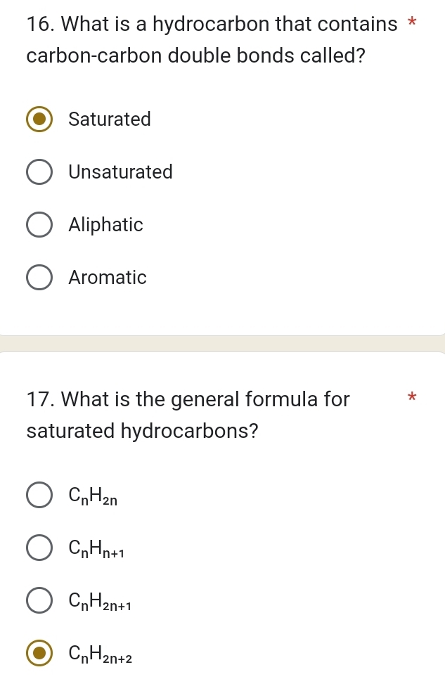 What is a hydrocarbon that contains *
carbon-carbon double bonds called?
Saturated
Unsaturated
Aliphatic
Aromatic
17. What is the general formula for *
saturated hydrocarbons?
C_nH_2n
C_nH_n+1
C_nH_2n+1
C_nH_2n+2