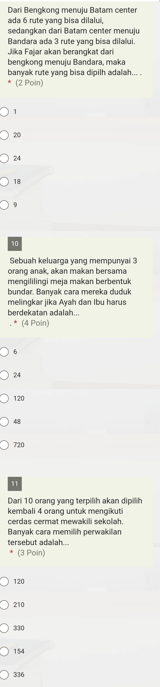 Dari Bengkong menuju Batam center
ada 6 rute yang bisa dilalui,
sedangkan dari Batam center menuju
Bandara ada 3 rute yang bisa dilalui.
Jika Fajar akan berangkat dari
bengkong menuju Bandara, maka
banyak rute yang bisa dipilh adalah... .
* (2 Poin)
1
20
24
18
9
10
Sebuah keluarga yang mempunyai 3
orang anak, akan makan bersama
mengililingi meja makan berbentuk
bundar. Banyak cara mereka duduk
melingkar jika Ayah dan Ibu harus
berdekatan adalah...
. * (4 Poin)
6
24
120
48
720
11
Dari 10 orang yang terpilih akan dipilih
kembali 4 orang untuk mengikuti
cerdas cermat mewakili sekolah.
Banyak cara memilih perwakilan
tersebut adalah...
(3 Poin)
120
210
330
154
336