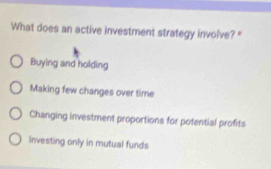 What does an active investment strategy involve? *
Buying and holding
Making few changes over time
Changing investment proportions for potential profits
Investing only in mutual funds