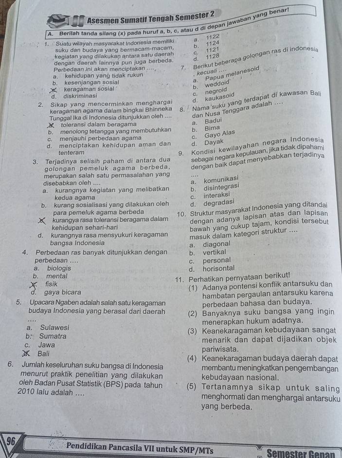 Asesmen Sumatif Tengah Semester 2
A. Berilah tanda silanq (x) pada huruf a, b, c, atau d di depan jawaban yang benar
1. Suatu wilayah masyarakat Indonesia memiliki a. 1122
suku dan budaya yang bermacam-macam. b. 1124
kegiatan yang dilakukan antara satu daerah c. 1121
dengan daerah lainnya pun juga berbeda. d. 1128
Perbedaan ini akan menciptakan .. 7. Berikut beberapa golongan ras di indonesia
a. Papua melanesoid
a. kehidupan yang tidak rukun
, kecuali ....
b. kesenjangan sosial
b. weddoid
keragaman sosial 
d. diskriminasi
2. Sikap yang mencerminkan menghargai d. kaukasoid c. negroid
keragaman agama dalam bingkai Bhinneka 8. Nama suku yang terdapat di kawasan Bali
Tunggal Ika di Indonesia ditunjukkan oleh .... dan Nusa Tenggara adalah ....
toleransi dalam beragama
a. Badui
b. menolong tetangga yang membutuhkan b. Bima
c. menjauhi perbedaan agama
c. Gayo Alas
d. menciptakan kehidupan aman dan d. Dayak
tenteram
9. Kondisi kewilayahan negara Indonesia
3. Terjadinya selisih paham di antara dua sebagai negara kepulauan, jika tidak dipahami
golongan pemeluk agama berbeda, dengan baik dapat menyebabkan terjadinya
merupakan salah satu permasalahan yang
disebabkan oleh ....
a. komunikasi
a. kurangnya kegiatan yang melibatkan b. disintegrasi
kedua agama
b. kurang sosialisasi yang dilakukan oleh d. degradasi c. interaksi
para pemeluk agama berbeda 10. Struktur masyarakat Indonesia yang ditandai
kurangya rasa toleransi beragama dalam
dengan adanya lapisan atas dan lapisan
kehidupan sehari-hari
bawah yang cukup tajam, kondisi tersebut
d. kurangnya rasa mensyukuri keragaman
masuk dalam kategori struktur ....
bangsa Indonesia
4. Perbedaan ras banyak ditunjukkan dengan b. vertikal a. diagonal
perbedaan ....
c. personal
a. biologis
b. mental d. horisontal
X fisik 11. Perhatikan pernyataan berikut!
d. gaya bicara (1) Adanya pontensi konflik antarsuku dan
hambatan pergaulan antarsuku karena
5. Upacara Ngaben adalah salah satu keragaman perbedaan bahasa dan budaya.
budaya Indonesia yang berasal dari daerah (2) Banyaknya suku bangsa yang ingin
a. Sulawesi menerapkan hukum adatnya.
b. Sumatra (3) Keanekaragaman kebudayaan sangat
c. Jawa menarik dan dapat dijadikan objek
Bali pariwisata.
(4) Keanekaragaman budaya daerah dapat
6. Jumlah keseluruhan suku bangsa di Indonesia membantu meningkatkan pengembangan
menurut praktik penelitian yang dilakukan kebudayaan nasional.
oleh Badan Pusat Statistik (BPS) pada tahun (5) Tertanamnya sikap untuk saling
2010 lalu adalah .... menghormati dan menghargai antarsuku
yang berbeda.
96 Pendidikan Pancasila VII untuk SMP/MTs Semester Genan