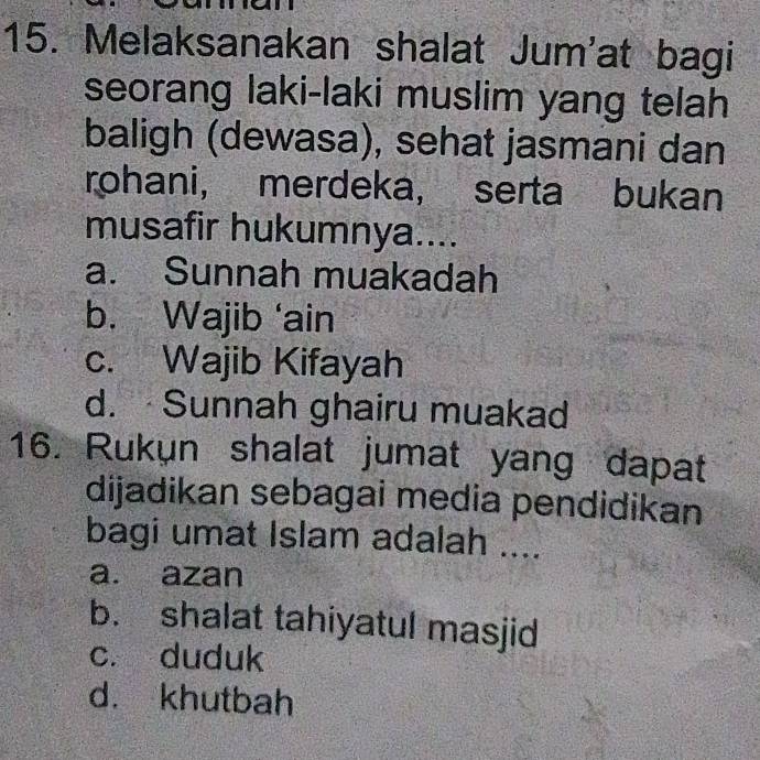 Melaksanakan shalat Jum'at bagi
seorang laki-laki muslim yang telah
baligh (dewasa), sehat jasmani dan
rohani， merdeka, serta bukan
musafir hukumnya....
a. Sunnah muakadah
b. Wajib ‘ain
c. Wajib Kifayah
d. Sunnah ghairu muakad
16. Rukun shalat jumat yang dapat
dijadikan sebagai media pendidikan
bagi umat Islam adalah ....
a. azan
b. shalat tahiyatul masjid
c. duduk
d. khutbah