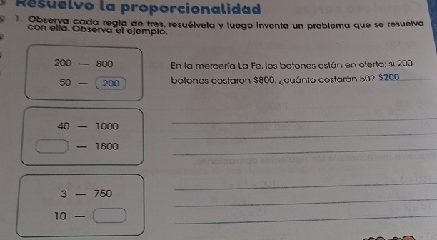 Résuelvo la proporcionalidad 
1. Observa cada regia de tres, resuélvela y luego inventa un problema que se resuelva 
con ella. Observa el ejemplo.
200-800 En la mercería La Fe, los botones están en oferta; si 200
50-  1/4  00
botones costaron $800, ¿cuánto costarán 50? $200
_
40-1000
_ 
_  800
_ 
_
3-750
_
10-
_