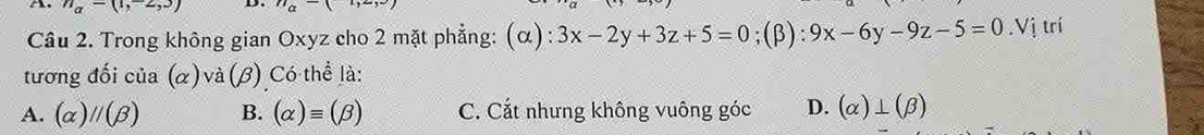 n_a=(1,-2,3) D a-( 
Câu 2. Trong không gian Oxyz cho 2 mặt phẳng: (α) :3x-2y+3z+5=0;(beta ):9x-6y-9z-5=0.Vi trí
tương đối của (α) và (beta ) Có thể là:
A. (alpha )parallel (beta ) B. (alpha )equiv (beta ) C. Cắt nhưng không vuông góc D. (alpha )⊥ (beta )