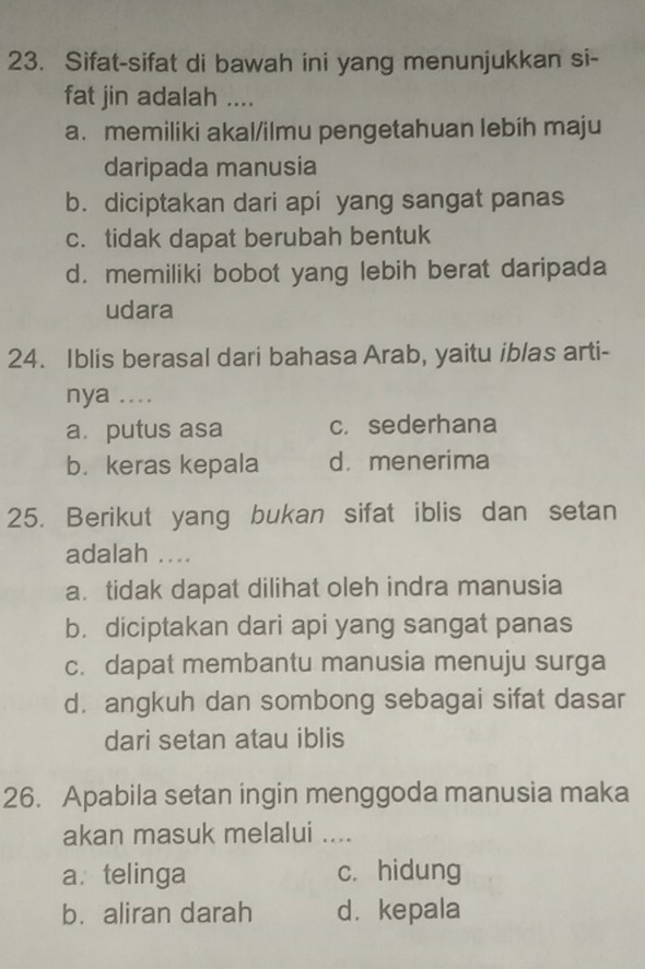 Sifat-sifat di bawah ini yang menunjukkan si-
fat jin adalah ....
a. memiliki akal/ilmu pengetahuan lebih maju
daripada manusia
b. diciptakan dari api yang sangat panas
c. tidak dapat berubah bentuk
d. memiliki bobot yang lebih berat daripada
udara
24. Iblis berasal dari bahasa Arab, yaitu iblas arti-
nya ....
a. putus asa c.sederhana
b. keras kepala d.menerima
25. Berikut yang bukan sifat iblis dan setan
adalah ....
a. tidak dapat dilihat oleh indra manusia
b. diciptakan dari api yang sangat panas
c. dapat membantu manusia menuju surga
d. angkuh dan sombong sebagai sifat dasar
dari setan atau iblis
26. Apabila setan ingin menggoda manusia maka
akan masuk melalui ....
a. telinga c. hidung
b. aliran darah d. kepala