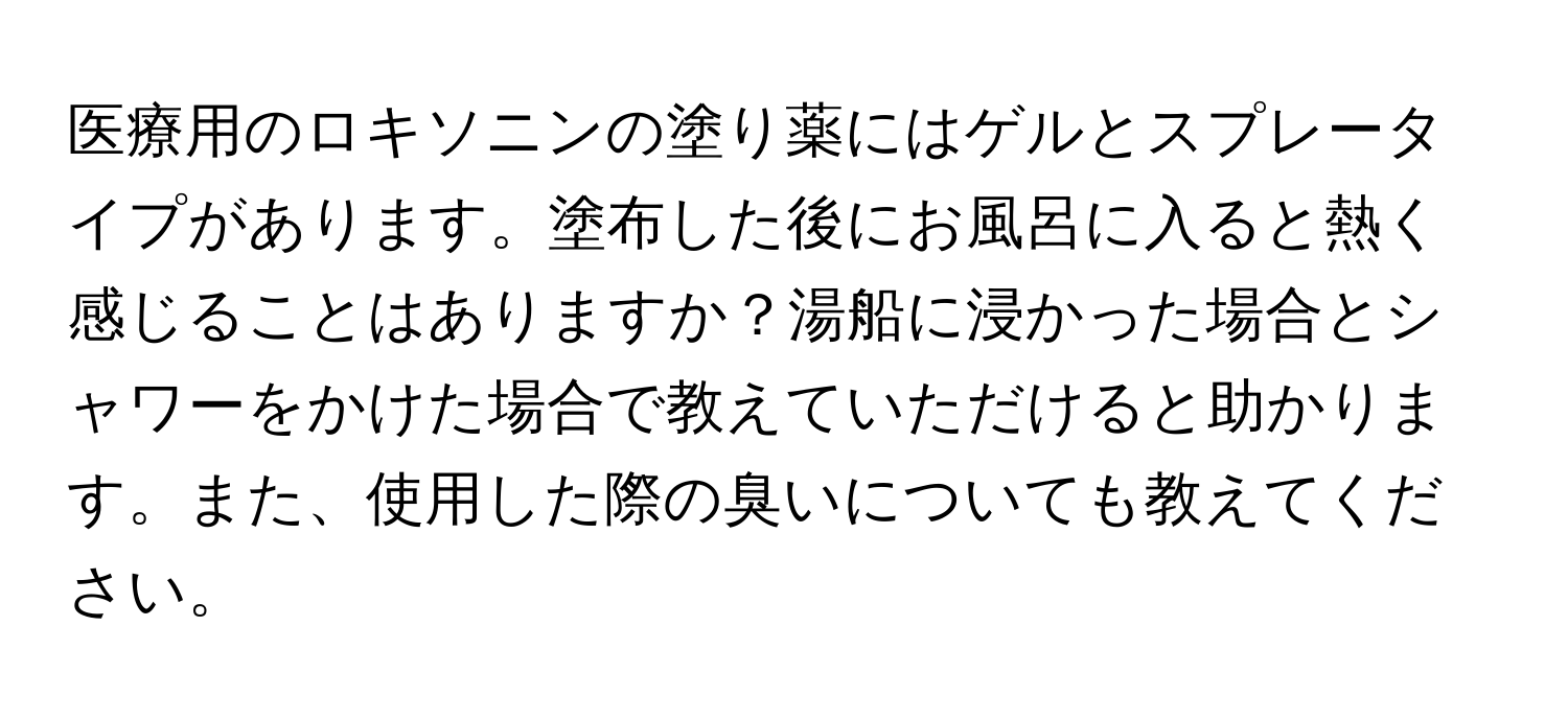 医療用のロキソニンの塗り薬にはゲルとスプレータイプがあります。塗布した後にお風呂に入ると熱く感じることはありますか？湯船に浸かった場合とシャワーをかけた場合で教えていただけると助かります。また、使用した際の臭いについても教えてください。