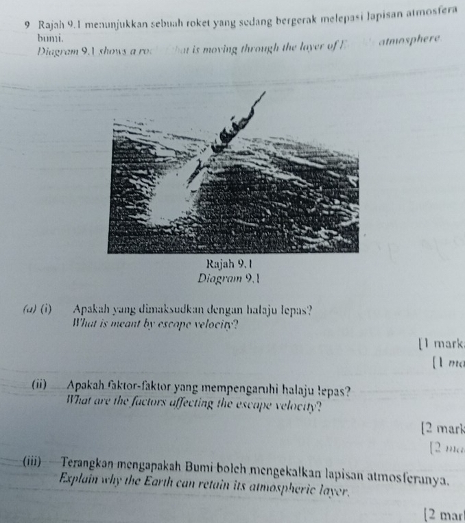 Rajah 9.1 menunjukkan sebuah roket yang sedang bergerak melepasi lapisan atmosfera 
bumi. 
Diagram 9.1 shows a rock that is moving through the layer of Ea atmosphere 
Rajah 9. 1 
Diagram 9, 
(@) (i) Apakah yang dimaksudkan dengan halaju lepas? 
What is meant by escape velocity? 
[1 mark 
[l mo 
() Apakah faktor-faktor yang mempengaruhi halaju lepas? 
What are the factors affecting the escape veloctty? 
[2 mark 
[ 2 ma 
(iii) —Terangkan mengapakah Bumi bolch mengekalkan lapisan atmosferanya. 
Explain why the Earth can retain its atmospheric layer. 
[2 mar